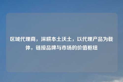 区域     商，深耕本土沃土，以     产品为载体，链接品牌与市场的价值枢纽