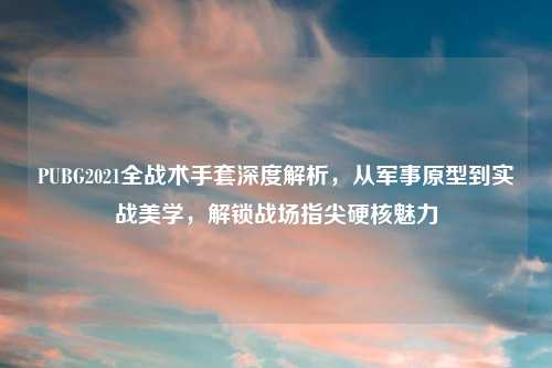 PUBG2021全战术手套深度解析，从军事原型到实战美学，解锁战场指尖硬核魅力