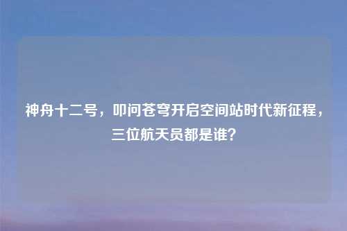 神舟十二号，叩问苍穹开启空间站时代新征程，三位航天员都是谁？
