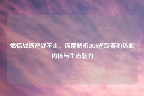 燃情战场逆战不止，深度解析2020逆联赛的热血内核与生态魅力
