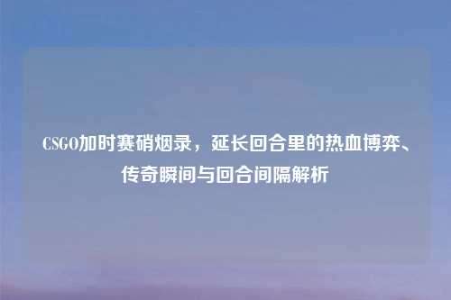 CSGO加时赛硝烟录，延长回合里的热血博弈、传奇瞬间与回合间隔解析