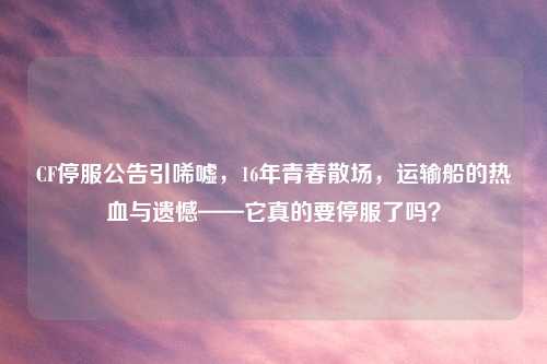 CF停服公告引唏嘘，16年青春散场，运输船的热血与遗憾——它真的要停服了吗？