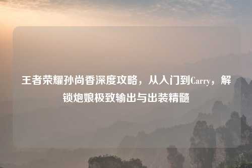 王者荣耀孙尚香深度攻略，从入门到Carry，解锁炮娘极致输出与出装精髓