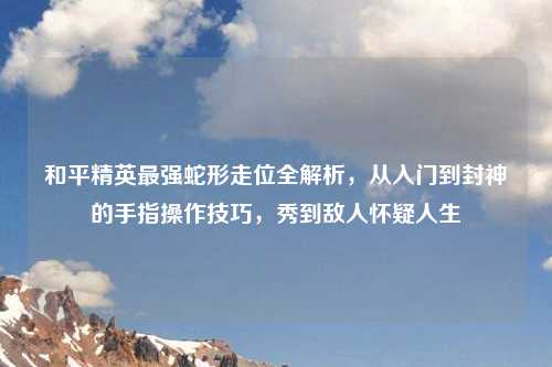 和平精英最强蛇形走位全解析，从入门到封神的手指操作技巧，秀到敌人怀疑人生