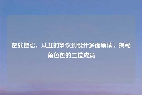 逆战樱忍，从丑的争议到设计多面解读，揭秘角色包的三位成员