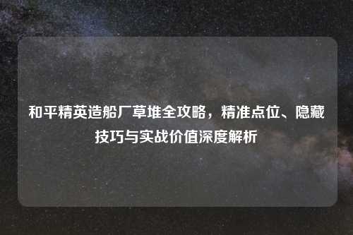 和平精英造船厂草堆全攻略，精准点位、隐藏技巧与实战价值深度解析