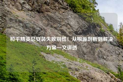 和平精英总安装失败别慌！从根源剖析到解决方案一文讲透