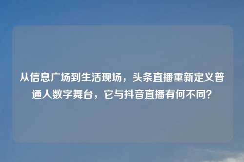 从信息广场到生活现场，头条直播重新定义普通人数字舞台，它与抖音直播有何不同？