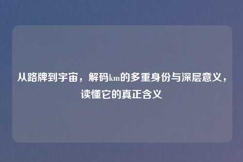 从路牌到宇宙，解码km的多重身份与深层意义，读懂它的真正含义