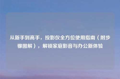 从新手到高手，投影仪全方位使用指南（附步骤图解），解锁家庭影音与办公新体验