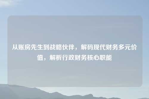 从账房先生到战略伙伴，解码现代财务多元价值，解析行政财务核心职能