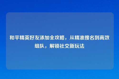 和平精英好友添加全攻略，从精准搜名到高效组队，解锁社交新玩法