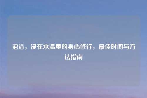 泡浴，浸在水温里的身心修行，更佳时间与     指南