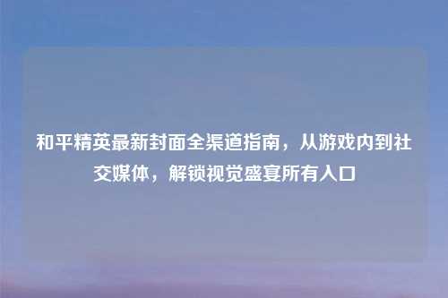 和平精英最新封面全渠道指南，从游戏内到社交媒体，解锁视觉盛宴所有入口