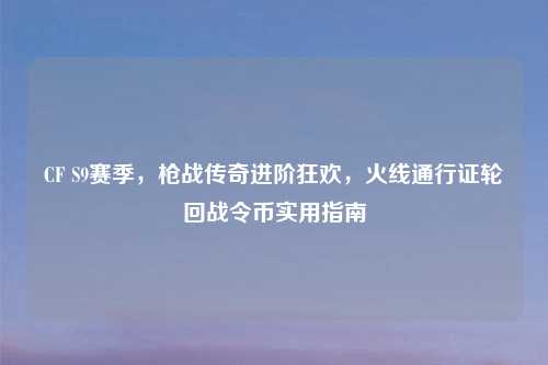 CF S9赛季，枪战传奇进阶狂欢，火线通行证轮回战令币实用指南