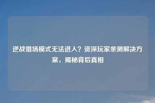 逆战猎场模式无法进入？资深玩家亲测解决方案，揭秘背后真相