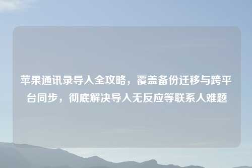 苹果通讯录导入全攻略，覆盖备份迁移与跨平台同步，彻底解决导入无反应等联系人难题