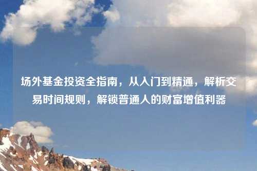 场外基金投资全指南，从入门到精通，解析交易时间规则，解锁普通人的财富增值利器