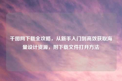 千图网下载全攻略，从新手入门到高效获取海量设计资源，附下载文件打开     
