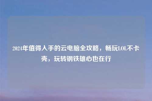 2024年值得入手的云电脑全攻略，畅玩LOL不卡壳，玩转钢铁雄心也在行