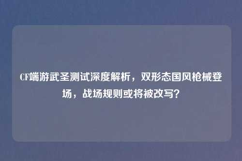 CF端游武圣测试深度解析，双形态国风枪械登场，战场规则或将被改写？