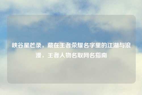 峡谷星芒录，藏在王者荣耀名字里的江湖与浪漫，王者人物名取网名指南