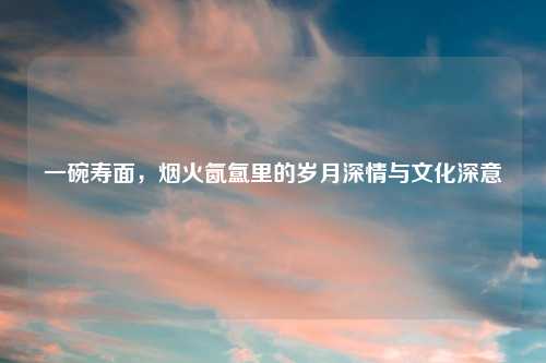 一碗寿面，烟火氤氲里的岁月深情与文化深意