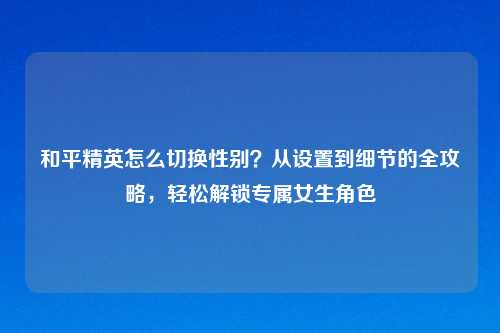 和平精英怎么切换性别？从设置到细节的全攻略，轻松解锁专属女生角色