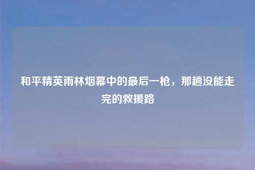 和平精英雨林烟幕中的最后一枪，那趟没能走完的救援路