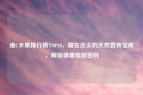 维C水果排行榜TOP10，藏在舌尖的天然营养宝库，解锁健康酸甜密码