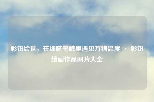 彩铅绘世，在细腻笔触里遇见万物温度 · 彩铅绘画作品图片大全