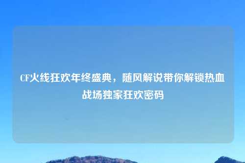 CF火线狂欢年终盛典，随风解说带你解锁热血战场独家狂欢密码