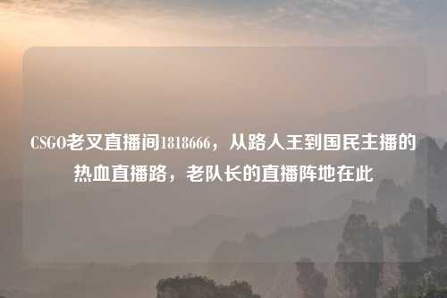 CSGO老叉直播间1818666，从路人王到国民主播的热血直播路，老队长的直播阵地在此
