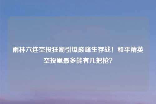 雨林六连空投狂潮引爆巅峰生存战！和平精英空投里最多能有几把枪？