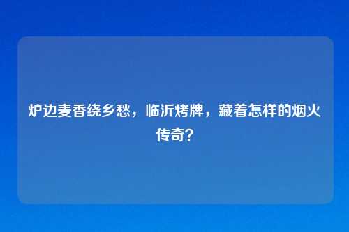 炉边麦香绕乡愁，临沂烤牌，藏着怎样的烟火传奇？