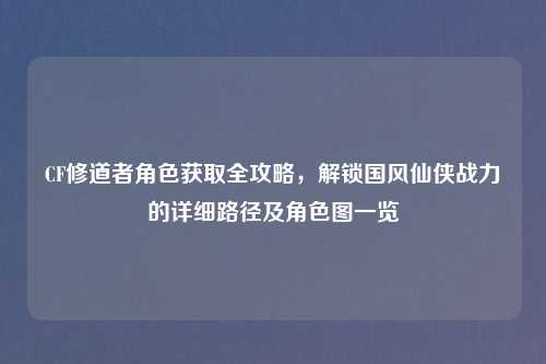 CF修道者角色获取全攻略，解锁国风仙侠战力的详细路径及角色图一览
