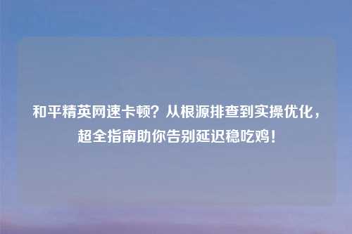 和平精英网速卡顿？从根源排查到实操优化，超全指南助你告别延迟稳吃鸡！