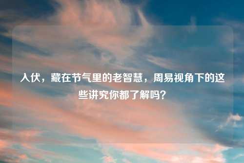 入伏，藏在节气里的老智慧，周易视角下的这些讲究你都了解吗？