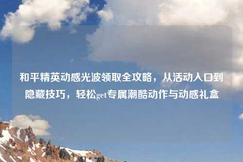 和平精英动感光波领取全攻略，从活动入口到隐藏技巧，轻松get专属潮酷动作与动感礼盒