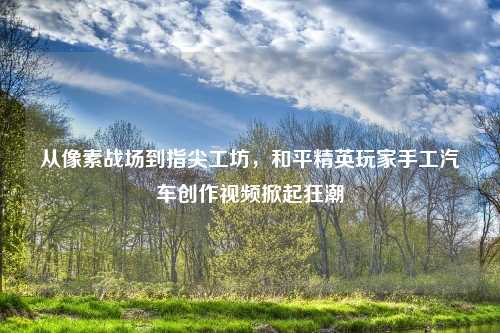 从像素战场到指尖工坊，和平精英玩家手工汽车创作视频掀起狂潮