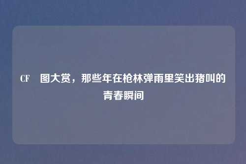 CF囧图大赏，那些年在枪林弹雨里笑出猪叫的青春瞬间