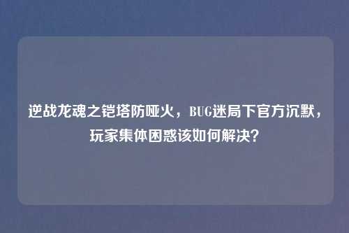 逆战龙魂之铠塔防哑火，BUG迷局下官方沉默，玩家集体困惑该如何解决？