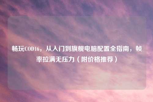 畅玩COD16，从入门到旗舰电脑配置全指南，帧率拉满无压力（附价格推荐）