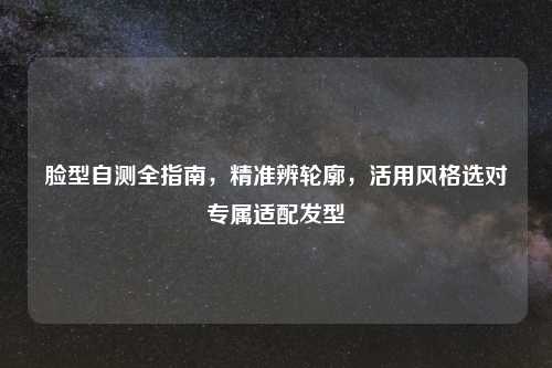 脸型自测全指南，精准辨轮廓，活用风格选对专属适配发型