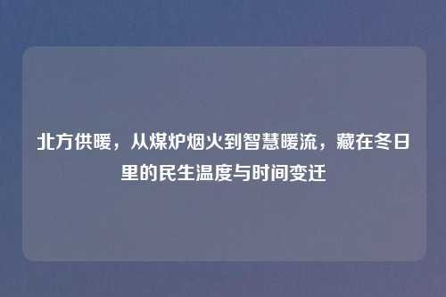 北方供暖，从煤炉烟火到智慧暖流，藏在冬日里的民生温度与时间变迁