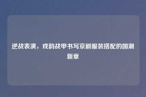 逆战表演，戏韵战甲书写京剧服装搭配的国潮新章