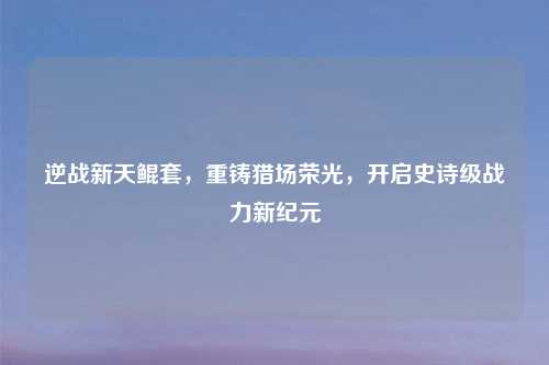 逆战新天鲲套，重铸猎场荣光，开启史诗级战力新纪元