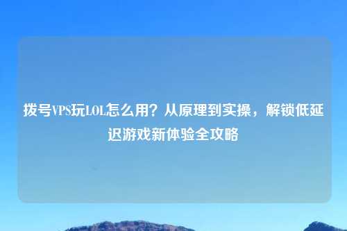 拨号VPS玩LOL怎么用？从原理到实操，解锁低延迟游戏新体验全攻略