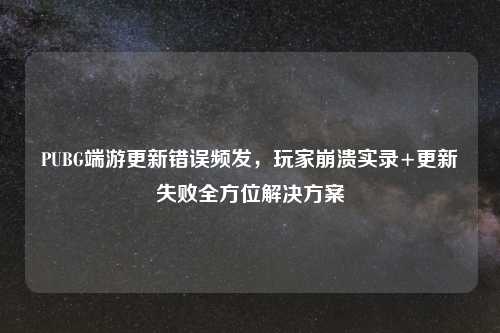 PUBG端游更新错误频发，玩家崩溃实录+更新失败全方位解决方案