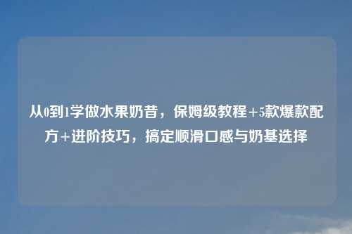 从0到1学做水果奶昔，保姆级教程+5款爆款配方+进阶技巧，搞定顺滑口感与奶基选择